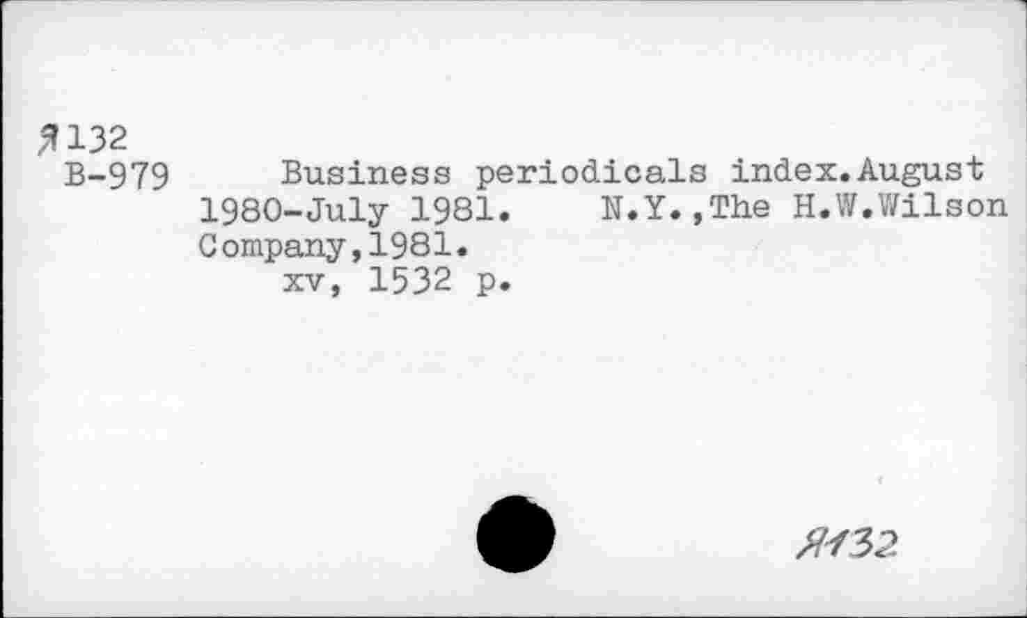 ﻿fl 132
B-979 Business periodicals index.August 1980-July 1981.	N.Y.,The H.W.Wilson
Company,1981.
xv, 1532 p.
№2